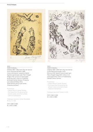 Prints  Multiples
3632
MARC CHAGALL
(Vitebsk 1887–1985 Saint-Paul-de-Vence)
From: Psaumes de David. 1980.
Colour etching and -aquatinta. 38/40.
Signed in pencil lower right: Marc Chagall.
Image 17.8 × 13.3 cm on wove paper
by Arches 38.3 × 28.2 cm. Published
by Gérald Cramer, Geneva. Printed by
Lacourière et Frélaut, Paris.
Sheet 28 from the 32-part series
„Psaumes de David“.
Provenance:
- Galerie Patrick Cramer, Geneva.
- Purchased from the above by the
present owner, since then private
collection Switzerland.
Catalogue raisonné: Cramer, Illustrated
Books, no. 109.
CHF 1 500 / 2 500
(€ 1 550 / 2 580)
3633
MARC CHAGALL
(Vitebsk 1887–1985 Saint-Paul-de-Vence)
Le Roi David et les anges. 1979.
Etching. 4/30. Signed in pencil lower right:
Marc Chagall. Image 39.9 × 29.6 cm on
wove paper 64.6 × 50.2 cm. Published by
Gérald Cramer, Geneva.
Provenance:
- Galerie Patrick Cramer, Geneva.
- Purchased from the above by the
present owner, since then private
collection Switzerland.
Catalogue raisonné: Cramer, no. 69.
CHF 1 500 / 2 500
(€ 1 550 / 2 580)
| 22
 