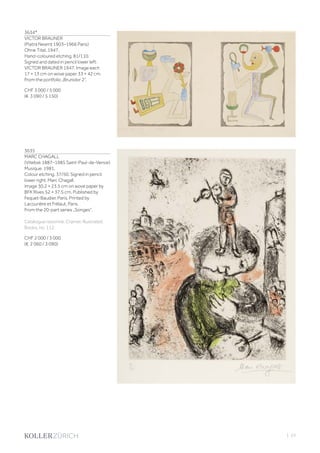 3634*
VICTOR BRAUNER
(Piatra Neamț 1903–1966 Paris)
Ohne Titel. 1947.
Hand-coloured etching. 81/110.
Signed and dated in pencil lower left:
VICTOR BRAUNER 1947. Image each
17 × 13 cm on wove paper 33 × 42 cm.
From the portfolio „Brunidor 2“.
CHF 3 000 / 5 000
(€ 3 090 / 5 150)
3635
MARC CHAGALL
(Vitebsk 1887–1985 Saint-Paul-de-Vence)
Musique. 1981.
Colour etching. 37/50. Signed in pencil
lower right: Marc Chagall.
Image 30.2 × 23.5 cm on wove paper by
BFK Rives 52 × 37.5 cm. Published by
Fequet-Baudier, Paris. Printed by
Lacourière et Frélaut, Paris.
From the 20-part series „Songes“.
Catalogue raisonné: Cramer, Illustrated
Books, no. 112.
CHF 2 000 / 3 000
(€ 2 060 / 3 090)
| 23
 