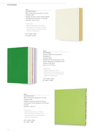 Prints  Multiples
3661
OLIVIER MOSSET
(Bern 1944–lives and works in Tucson)
Untitled. 1987.
Multiple. Acrylic on wood. 43/50. Signed
and dated on the reverse: mosset 87.
Size 30.5 × 30.5 × 5 cm.
Provenance:
- Galerie Susanna Kulli, St. Gallen.
- Purchased from the above by the
present owner, since then private
collection Switzerland.
CHF 1 600 / 2 400
(€ 1 650 / 2 470)
3662
IMI KNOEBEL
(Dessau 1940–lives and works in
Düsseldorf)
Untitled. 1994.
Multiple. Acrylic on aluminium. 4/33.
Signed, dated and numbered on the
reverse: Imi 94 4/33.
Size 17 × 12 × 8.5 cm.
Provenance:
- Galerie Multipleart, Zurich.
- Purchased from the above by the
present owner, since then private
collection Switzerland.
CHF 2 000 / 3 000
(€ 2 060 / 3 090)
3663
OLIVIER MOSSET
(Bern 1944–lives and works in Tucson)
Untitled. 1987.
Multiple. Acrylic on aluminium honey-
comb panel. 22/50. Signed on the reverse:
mosset.
Size 30.5 × 30.5 cm.
Provenance:
- Galerie Susanna Kulli, St. Gallen.
- Purchased from the above by the
present owner, since then private
collection Switzerland.
CHF 1 000 / 2 000
(€ 1 030 / 2 060)
| 44
 