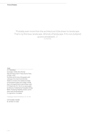 Prints  Multiples
3668
CY TWOMBLY
(Lexington 1928–2011 Rome)
Natural History Part II Trees (Some Trees
of Italy). 1976.
Portfolio with 8 colour lithographs with
collotype, the imprint and the title.
Sheet 2 consists of an additional sheet
of transparent paper and collage. 44/98.
Each monogrammed in pencil lower right:
CT. Sheet size 76 × 56 cm on wove paper
by Fabriano. Published by Propyläen Verlag,
Berlin. Printed by Matthieu Studio, Zurich
(each with the blindstamp)
In original box. Complete.
Catalogue raisonné: Bastian, no. 52-59.
CHF 30 000 / 50 000
(€ 30 930 / 51 550)
“Probably even more than the architecture I‘d be drawn to landscape.
That‘s my first love, landscape. All kinds of landscape, if it‘s not cluttered
up and vandalized (…)”
Cy Twombly
| 50
 