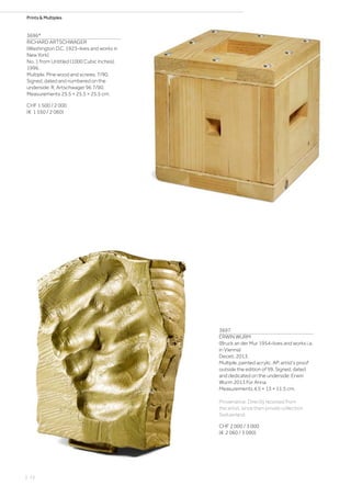 Prints  Multiples
3696*
RICHARD ARTSCHWAGER
(Washington D.C. 1923–lives and works in
New York)
No. 1 from Untitled (1000 Cubic Inches).
1996.
Multiple. Pine wood and screws. 7/90.
Signed, dated and numbered on the
underside: R. Artschwager 96 7/90.
Measurements 25.5 × 25.5 × 25.5 cm.
CHF 1 500 / 2 000
(€ 1 550 / 2 060)
3697
ERWIN WURM
(Bruck an der Mur 1954–lives and works i.a.
in Vienna)
Deceit. 2013.
Multiple, painted acrylic. AP, artist‘s proof
outside the edition of 99. Signed, dated
and dedicated on the underside: Erwin
Wurm 2013 Für Anna.
Measurements 4.5 × 13 × 11.5 cm.
Provenance: Directly received from
the artist, since then private collection
Switzerland.
CHF 2 000 / 3 000
(€ 2 060 / 3 090)
| 72
 