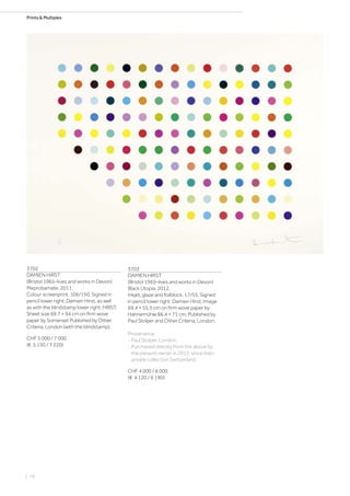 Prints  Multiples
3702
DAMIEN HIRST
(Bristol 1965–lives and works in Devon)
Meprobamate. 2011.
Colour screenprint. 106/150. Signed in
pencil lower right: Damien Hirst, as well
as with the blindstamp lower right: HIRST.
Sheet size 69.7 × 94 cm on firm wove
paper by Somerset Published by Other
Criteria, London (with the blindstamp).
CHF 5 000 / 7 000
(€ 5 150 / 7 220)
3703
DAMIEN HIRST
(Bristol 1965–lives and works in Devon)
Black Utopia. 2012.
Inkjet, glaze and foilblock. 17/55. Signed
in pencil lower right: Damien Hirst. Image
69.4 × 55.5 cm on firm wove paper by
Hahnemühle 86.4 × 71 cm. Published by
Paul Stolper and Other Criteria, London.
Provenance:
- Paul Stolper, London.
- Purchased directly from the above by
the present owner in 2012, since then
private collection Switzerland.
CHF 4 000 / 6 000
(€ 4 120 / 6 190)
| 76
 