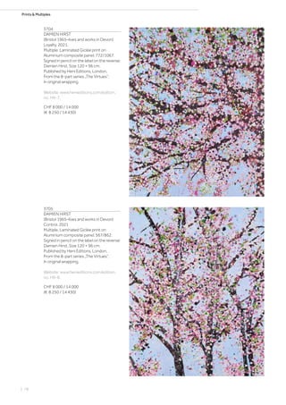 Prints  Multiples
3704
DAMIEN HIRST
(Bristol 1965–lives and works in Devon)
Loyalty. 2021.
Multiple. Laminated Giclée print on
Aluminium composite panel. 772/1067.
Signed in pencil on the label on the reverse:
Damien Hirst. Size 120 × 96 cm.
Published by Heni Editions, London.
From the 8-part series „The Virtues“.
In original wrapping.
Website: www.henieditions.com/edition,
no. H9-7.
CHF 8 000 / 14 000
(€ 8 250 / 14 430)
3705
DAMIEN HIRST
(Bristol 1965–lives and works in Devon)
Control. 2021
Multiple. Laminated Giclée print on
Aluminium composite panel. 567/862.
Signed in pencil on the label on the reverse:
Damien Hirst. Size 120 × 96 cm.
Published by Heni Editions, London.
From the 8-part series „The Virtues“.
In original wrapping.
Website: www.henieditions.com/edition,
no. H9-8.
CHF 8 000 / 14 000
(€ 8 250 / 14 430)
| 78
 