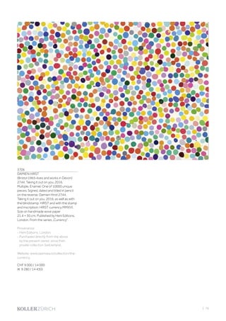 3706
DAMIEN HIRST
(Bristol 1965–lives and works in Devon)
2744. Taking it out on you. 2016.
Multiple. Enamel. One of 10000 unique
pieces. Signed, dated and titled in pencil
on the reverse: Damien Hirst 2744.
Taking it out on you. 2016, as well as with
the blindstamp: HIRST and with the stamp
and inscription: HIRST currency MMXVI.
Size on handmade wove paper
21.4 × 30 cm. Published by Heni Editions,
London. From the series „Currency“.
Provenance:
- Heni Editions, London.
- Purchased directly from the above
by the present owner, since then
private collection Switzerland.
Website: www.opensea.io/collection/the-
currency.
CHF 9 000 / 14 000
(€ 9 280 / 14 430)
| 79
 