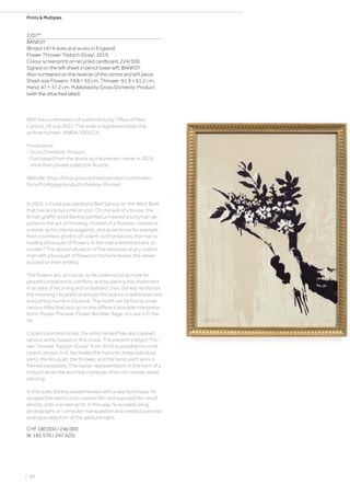 Prints  Multiples
3707*
BANKSY
(Bristol 1974–lives and works in England)
Flower Thrower Triptych (Grey). 2019.
Colour screenprint on recycled cardboard. 224/300.
Signed on the left sheet in pencil lower left: BANKSY.
Also numbered on the reverse of the centre and left piece.
Sheet size Flowers: 74.8 × 55 cm, Thrower: 91.9 × 61.2 cm,
Hand: 47 × 37.2 cm. Published by Gross Domestic Product
(with the attached label).
With the confirmation of authenticity by Office of Pest
Control, 19 July 2022. The work is registered under the
archive number: 49806/300/224.
Provenance:
- Gross Domestic Product.
- Purchased from the above by the present owner in 2019,
since then private collection Austria.
Website: https://shop.grossdomesticproduct.com/collec-
tions/frontpage/products/banksy-thrower.
In 2003, a mural was painted in Beit Sahour on the West Bank
that has since become an icon. On the wall of a house, the
British graffiti artist Banksy painted a masked young man de-
picted in the act of throwing. Instead of a Molotov cocktail or
a stone, as his stance suggests, and as we know for example
from countless photos of violent confrontations, the man is
holding a bouquet of flowers. Is the man a demonstrator or
a rioter? The absurd situation of the obviously angry, violent
man with a bouquet of flowers in his hand leaves the viewer
puzzled or even smiling.
The flowers are, of course, to be understood as hope for
peaceful solutions to conflicts, and by placing this statement
in an area of recurring and embattled crisis, Banksy reinforces
the meaning. His political and pacifist stance is well known and
a recurring theme in his work. The motif can be found under
various titles that pick up on the different possible interpreta-
tions: Flower Thrower, Flower Bomber, Rage, or Love is in the
Air.
Copied countless times, the artist himself has also created
various works based on this mural. The present triptych “Flo-
wer Thrower Triptych (Grey)” from 2019 is probably his most
recent version. In it, he divides the man into three individual
parts: the bouquet, the thrower, and the hand; each work is
framed separately. The classic representation in the form of a
triptych lends the work the character of an old-master panel
painting.
In this work, Banksy experimented with a new technique: he
sprayed the stencil onto camera film and exposed the result
directly onto a screen print. In this way, he avoided using
photographs or computer manipulation and created a precise
analogue depiction of the gestural signs.
CHF 180 000 / 240 000
(€ 185 570 / 247 420)
| 80
 