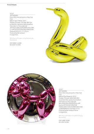 Prints  Multiples
3711*
JEFF KOONS
(York 1955–lives and works in New York
City)
Balloon Swan (Yellow). 2017.
Multiple. Porcelain. 241/999. With the
printed title, signature, date and edition
information on the underside:
JEFF Koons BALLOON SWAN (YELLOW)
17 LIMITED EDITION/FINE PORCELAIN.
Measurements 25 × 17 × 22 cm.
Produced by Bernardaud.
In original box.
With the confirmation of authenticity by
Bernardaud.
CHF 8 000 / 14 000
(€ 8 250 / 14 430)
3712*
JEFF KOONS
(York 1955–lives and works in New York
City)
Balloon Dog (Magenta). 2015.
Multiple. Porcelain. 869/2300. With
the printed title, signature and edition
information on the underside:
BALLOON DOG (MAGENTA) by Jeff
Koons LIMITED EDITION/FINE
PORCELAIN PLATE NUMBER 869/2300.
15 BERNARDAUD. Diameter 27 cm.
Produced by Bernardaud, France.
In original box.
With the confirmation of authenticitiy by
Bernardaud.
CHF 6 000 / 8 000
(€ 6 190 / 8 250)
| 86
 