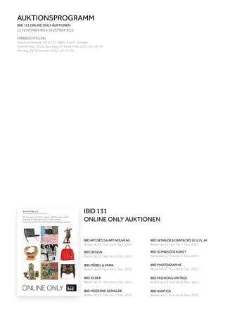 AUKTION IBID 131
22. November bis 8. Dezember 2022
Art Nouveau & Art Déco, Design, Möbel & Varia, Silber
Gemälde & Grafik des 20. & 21. Jahrhunderts
Schweizer Kunst, Fotografie, Fashion & Vintage, Asiatica
ONLINE ONLY
AUKTIONSPROGRAMM
IBID 131 ONLINE ONLY AUKTIONEN
22. NOVEMBER BIS 8. DEZEMBER 2022
VORBESICHTIGUNG
Hardturmstrasse 102 & 121, 8005 Zürich, Schweiz
Donnerstag, 24. bis Sonntag, 27. November 2022, 10–18 Uhr
Montag, 28. November 2022, 10–16 Uhr
IBID GEMÄLDE&GRAFIKDES20.&21.JH.
Bieten ab 22. Nov. bis 7. Dez. 2022
IBIDARTDÉCO&ARTNOUVEAU
Bieten ab 22. Nov. bis 6. Dez. 2022
IBID DESIGN
Bieten ab 22. Nov. bis 6. Dez. 2022
IBID SILBER
Bieten ab 22. Nov. bis 6. Dez. 2022
IBID MODERNE GEMÄLDE
Bieten ab 22. Nov. bis 7. Dez. 2022
IBID MÖBEL & VARIA
Bieten ab 22. Nov. bis 6. Dez. 2022
IBID PHOTOGRAPHIE
Bieten ab 22. Nov. bis 8. Dez. 2022
IBID FASHION & VINTAGE
Bieten ab 22. Nov. bis 8. Dez. 2022
IBID ASIATICA
Bieten ab 22. Nov. bis 8. Dez. 2022
IBID SCHWEIZER KUNST
Bieten ab 22. Nov. bis 7. Dez. 2022
IBID 131
ONLINE ONLY AUKTIONEN
 