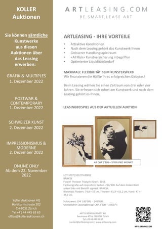 KOLLER
Auktionen
Sie können sämtliche
Kunstwerke
aus diesen
Auktionen über
das Leasing
erwerben:
GRAFIK  MULTIPLES
1. Dezember 2022
POSTWAR 
CONTEMPORARY
1. Dezember 2022
SCHWEIZER KUNST
2. Dezember 2022
IMPRESSIONISMUS 
MODERNE
2. Dezember 2022
ONLINE ONLY
Ab dem 22. November
2022
Koller Auktionen AG
Hardturmstrasse 102
CH-8031 Zürich
Tel +41 44 445 63 63
office@kollerauktionen.ch
ARTLEASING - IHRE VORTEILE
• Attraktive Konditionen
• Nach dem Leasing gehört das Kunstwerk Ihnen
• Grösserer Handlungsspielraum
• «All Risk» Kunstversicherung inbegriffen
• Optimierter Liquiditätsbedarf
MAXIMALE FLEXIBILITÄT BEIM KUNSTERWERB
Wir finanzieren die Hälfte Ihres erfolgreichen Gebotes!
Beim Leasing wählen Sie einen Zeitraum von drei oder vier
Jahren. Sie erfreuen sich sofort am Kunstwerk und nach dem
Leasing gehört es Ihnen.
LEASINGBEISPIEL AUS DER AKTUELLEN AUKTION
LOT 3707 (103279-0001)
BANKSY
Flower Thrower Triptych (Grey). 2019.
Farbserigrafie auf recyceltem Karton. 224/300. Auf dem linken Blatt
unten links mit Bleistift signiert: BANKSY.
Blattmass Flowers: 74,8 × 55 cm, Thrower: 91,9 × 61,2 cm, Hand: 47 ×
37,2 cm.
Schätzwert: CHF 180‘000 - 240‘000
Monatlicher Leasingbetrag: CHF 2‘300 – 3‘000 *)
ART LEASING  INVEST AG
Seestrasse 455a, CH-8038 Zürich
Tel +41 44 480 06 90
contact@artleasing.com | www.artleasing.com
AB CHF 2‘300 – 3‘000 PRO MONAT
 