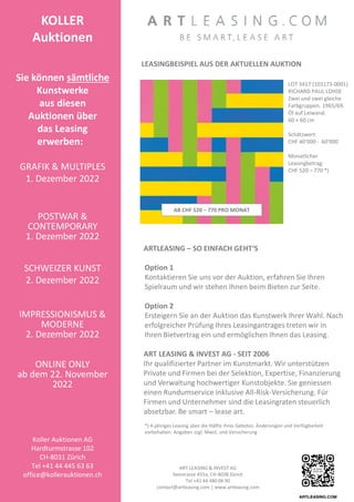 ART LEASING  INVEST AG
Seestrasse 455a, CH-8038 Zürich
Tel +41 44 480 06 90
contact@artleasing.com | www.artleasing.com
ARTLEASING – SO EINFACH GEHT‘S
Option 1
Kontaktieren Sie uns vor der Auktion, erfahren Sie Ihren
Spielraum und wir stehen Ihnen beim Bieten zur Seite.
Option 2
Ersteigern Sie an der Auktion das Kunstwerk Ihrer Wahl. Nach
erfolgreicher Prüfung Ihres Leasingantrages treten wir in
Ihren Bietvertrag ein und ermöglichen Ihnen das Leasing.
ART LEASING  INVEST AG - SEIT 2006
Ihr qualifizierter Partner im Kunstmarkt. Wir unterstützen
Private und Firmen bei der Selektion, Expertise, Finanzierung
und Verwaltung hochwertiger Kunstobjekte. Sie geniessen
einen Rundumservice inklusive All-Risk-Versicherung. Für
Firmen und Unternehmer sind die Leasingraten steuerlich
absetzbar. Be smart – lease art.
*) 4-jähriges Leasing über die Hälfte Ihres Gebotes. Änderungen und Verfügbarkeit
vorbehalten. Angaben zzgl. Mwst. und Versicherung
LEASINGBEISPIEL AUS DER AKTUELLEN AUKTION
LOT 3417 (103173-0001)
RICHARD PAUL LOHSE
Zwei und zwei gleiche
Farbgruppen. 1965/69.
Öl auf Leiwand.
60 × 60 cm
Schätzwert:
CHF 40‘000 - 60‘000
Monatlicher
Leasingbetrag:
CHF 520 – 770 *)
KOLLER
Auktionen
Sie können sämtliche
Kunstwerke
aus diesen
Auktionen über
das Leasing
erwerben:
GRAFIK  MULTIPLES
1. Dezember 2022
POSTWAR 
CONTEMPORARY
1. Dezember 2022
SCHWEIZER KUNST
2. Dezember 2022
IMPRESSIONISMUS 
MODERNE
2. Dezember 2022
ONLINE ONLY
ab dem 22. November
2022
Koller Auktionen AG
Hardturmstrasse 102
CH-8031 Zürich
Tel +41 44 445 63 63
office@kollerauktionen.ch
AB CHF 520 – 770 PRO MONAT
 