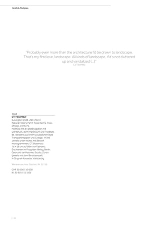 Grafik  Multiples
3668
CY TWOMBLY
(Lexington 1928–2011 Rom)
Natural History Part II Trees (Some Trees
of Italy). 1975/76.
Portfolio mit 8 Farblithografien mit
Lichtdruck, dem Impressum und Titelblatt.
Bll. I besteht aus einem zusätzlichen Blatt
Transparentpapier und Collage. 44/98.
Jeweils unten rechts mit Bleistift
monogrammiert: CT. Blattmass
76 × 56 cm auf Vélin von Fabriano.
Erschienen im Propyläen Verlag, Berlin.
Gedruckt bei Matthieu Studio, Zürich
(jeweils mit dem Blindstempel).
In Original-Kassette. Vollständig.
Werkverzeichnis: Bastian, Nr. 52-59.
CHF 30 000 / 50 000
(€ 30 930 / 51 550)
“Probably even more than the architecture I‘d be drawn to landscape.
That‘s my first love, landscape. All kinds of landscape, if it‘s not cluttered
up and vandalized (…)”
Cy Twombly
| 50
 