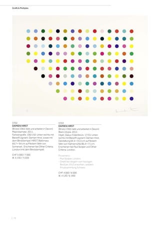 Grafik  Multiples
3702
DAMIEN HIRST
(Bristol 1965–lebt und arbeitet in Devon)
Meprobamate. 2011.
Farbserigrafie. 106/150. Unten rechts mit
Bleistift signiert: Damien Hirst, sowie mit
dem Blindstempel: HIRST. Blattmass
69,7 × 94 cm auf festem Vélin von
Somerset . Erschienen bei Other Criteria,
London (mit dem Blindstempel).
CHF 5 000 / 7 000
(€ 5 150 / 7 220)
3703
DAMIEN HIRST
(Bristol 1965–lebt und arbeitet in Devon)
Black Utopia. 2012.
Inkjet, Glasur, Folienblock. 17/55. Unten
rechts mit Bleistift signiert: Damien Hirst.
Darstellung 69,4 × 55,5 cm auf festem
Vélin von Hahnemühle 86,4 × 71 cm.
Erschienen bei Paul Stolper und Other
Criteria, London.
Provenienz:
- Paul Stolper, London.
- Direkt bei obigem vom heutigen
Besitzer 2012 erworben, seitdem
Privatsammlung Schweiz.
CHF 4 000 / 6 000
(€ 4 120 / 6 190)
| 76
 