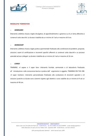 Catalogo LEN Formazione 2009/2010
Scheda di dettaglio
www.lenformazione.it – www.hrsystem.it
Sede e aule corsi: Via Golfo dei Poeti 1/A - 43100 Parma - tel. 0521.038411 fax 0521.038499 - e.mail: len@gruppolen.it
Sede distaccata con aule corsi: Via Nobel, 14/A – Quartiere SPIP - 43100 Parma - tel. 0521.1910311
LEN Learning Education Network - diritti riservati anno 2009
MODALITA’ FORMATIVE
o SEMINARIO
Intervento collettivo d'aula a taglio divulgativo, di approfondimento o generico su di un tema afferente ai
contenuti sotto descritti. La durata è stabilita da un minimo di 3 ad un massimo di 8 ore.
o WORKSHOP
Intervento collettivo d'aula a taglio pratico sperimentale finalizzato alla condivisione di problemi, proposte,
soluzioni, esami di certificazione e strumenti specifici afferenti ai contenuti sotto descritti e ai processi
aziendali ad essi collegati. La durata è stabilita da un minimo di 3 ad un massimo di 16 ore.
o CORSO
TRAINING: «il sapere e il saper fare» intervento frontale, seminariale e di laboratorio finalizzato
all’introduzione e alla conoscenza teorica e pratica dell’argomento in oggetto. TRAINING ON THE JOB:
«il saper risolvere» intervento personalizzato finalizzato alla conduzione di strumenti operativi e di
soluzioni pratiche Le durate sono coerenti rispetto agli obiettivi e sono stabilite da un minimo di 9 ad un
massimo di 40 ore.
 