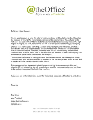 1842 East Encanto Drive, Tempe AZ 85281
Phone: 480-607-4468 Fax: 480-607-5133
To Whom it May Concern,
It is my great pleasure to write this letter of recommendation for Claudia Hernandez. I have had
the pleasure of viewing Ms. Hernandez’s professional development over the past year and a
half, and I can state with confidence that she is a motivated and responsible person with a high
degree of integrity. As such, I expect that she will be a very positive addition to your company.
She had been working as a Marketing Assistant for our company and in this role, she had a
considerable amount of responsibilities, and she handled them effortlessly. She showed her
skills to communicate with customers, the sales staff, and our vendors along with effortless
communication on social media. Due to her dedication and attention to detail, our company saw
an increase in social medial, online sales and analytics.
Claudia takes the initiative to identify problems and devise solutions. Her role required strong
communication skills and a commitment to excellence, she has always been a hard worker, and
is also known to be a soft-spoken and polite person.
The management has always appreciated her performance, time management skills and
etiquette. I firmly believe that she will prove to be an asset for your organization, and her ideas
and proactive measures will definitely help your firm.
If you need any further information about Ms. Hernandez, please do not hesitate to contact me.
Sincerely,
Tina Kirker
Vice President
tkirker@attheoffice.com
602-889-3510
 