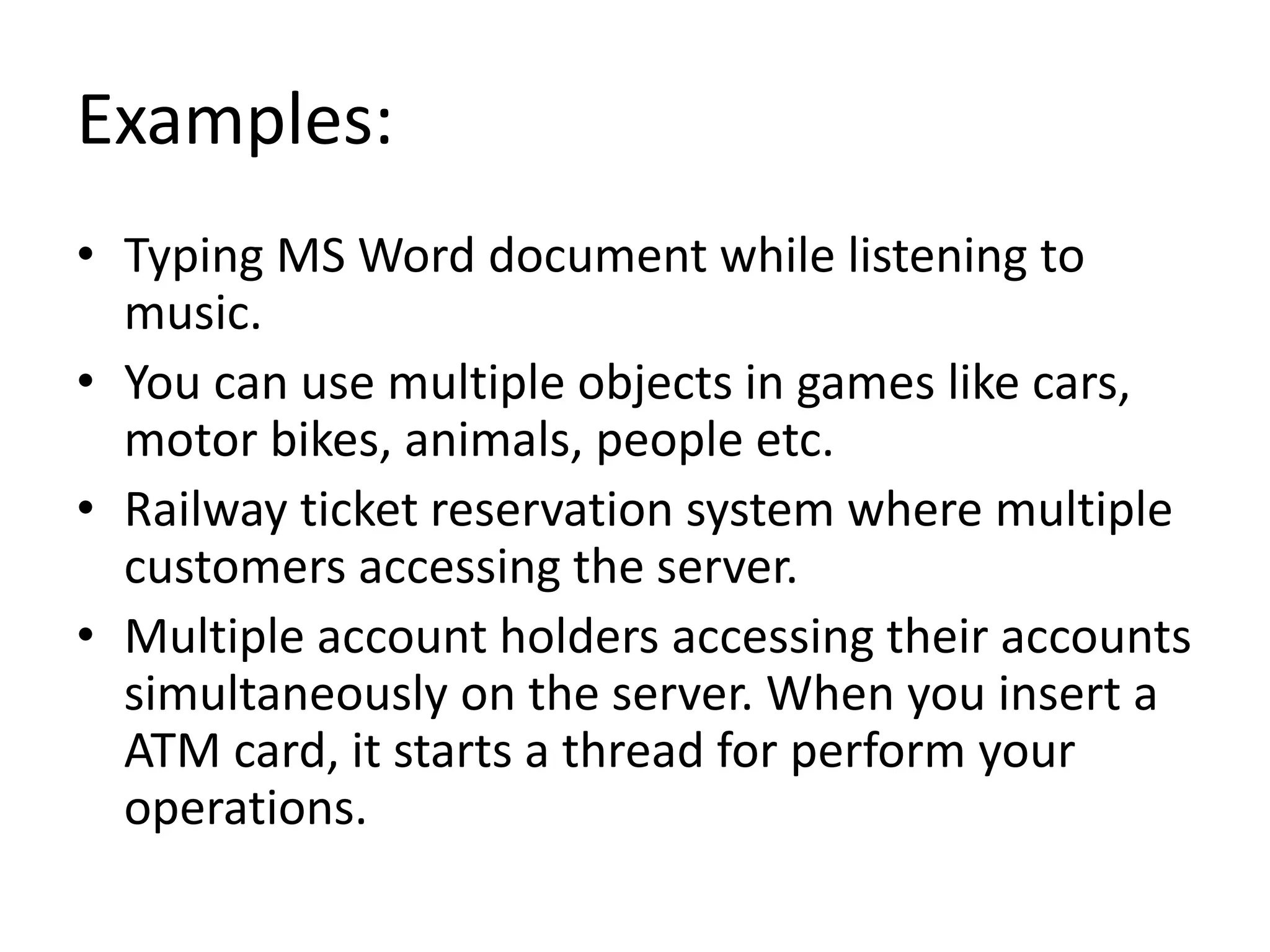 Examples: • Typing MS Word document while listening to music. • You can use multiple objects in games like cars, motor bikes, animals, people etc. • Railway ticket reservation system where multiple customers accessing the server. • Multiple account holders accessing their accounts simultaneously on the server. When you insert a ATM card, it starts a thread for perform your operations. 