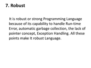 7. Robust
It is robust or strong Programming Language
because of its capability to handle Run-time
Error, automatic garbage collection, the lack of
pointer concept, Exception Handling. All these
points make It robust Language.