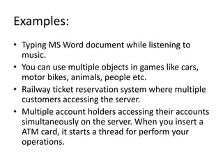 Examples:
• Typing MS Word document while listening to
music.
• You can use multiple objects in games like cars,
motor bikes, animals, people etc.
• Railway ticket reservation system where multiple
customers accessing the server.
• Multiple account holders accessing their accounts
simultaneously on the server. When you insert a
ATM card, it starts a thread for perform your
operations.