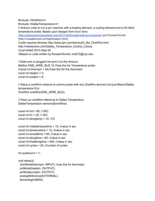 #include <OneWire.h> 
#include <DallasTemperature.h> 
// Arduino code to run a pcr machine with a heating element, a cooling element and a ​DS18B20 
t​emperature probe. Based upon designs from ​Brian Blais 
(​http://citizensciencequarterly.com/2011/04/the­light­bulb­pcr­machine/​) and Russell Durrett 
(http://russelldurrett.com/lightbulbpcr.html)  
//code requires libraries http://www.pjrc.com/teensy/td_libs_OneWire.html 
http://milesburton.com/Dallas_Temperature_Control_Library 
//Last edited 2015 Sept 20.  
//Based on code written by Russell Durrett, red272@nyu.edu 
 
// Data wire is plugged into port 2 on the Arduino 
#define ONE_WIRE_BUS 10 //Use this for Temperature probe 
//const int thermpin = A0;//Use this for the thermistor 
const int heatpin = 3; 
const int coolpin = 9; 
 
// Setup a oneWire instance to communicate with any OneWire devices (not just Maxim/Dallas 
temperature ICs) 
OneWire oneWire(ONE_WIRE_BUS); 
 
// Pass our oneWire reference to Dallas Temperature.  
DallasTemperature sensors(&oneWire); 
 
const int hot = 95; // 95C  
const int tm = 55; // 55C 
const int elongtemp = 72; //72 
 
const int initialdenaturetime = 15; //value in sec 
const int denaturetime = 15; //value in sec 
const int annealtime = 60; //value in sec 
const int elongtime = 60; //value in sec 
const int finalelongtime = 600; //value in sec 
const int cycles = 20; //number of cycles 
 
int cyclecount = 1; 
 
void setup(){ 
  //pinMode(thermpin, INPUT); //use this for thermistor 
  pinMode(heatpin, OUTPUT); 
  pinMode(coolpin, OUTPUT); 
  analogReference(EXTERNAL); 
  Serial.begin(9600); 
 