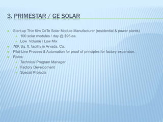 3. PRIMESTAR / GE SOLAR
 Start-up Thin film CdTe Solar Module Manufacturer (residential & power plants)
 100 solar modules / day @ $95 ea.
 Low Volume / Low Mix
 70K Sq. ft. facility in Arvada, Co.
 Pilot Line Process & Automation for proof of principles for factory expansion.
 Roles:
 Technical Program Manager
 Factory Development
 Special Projects
 