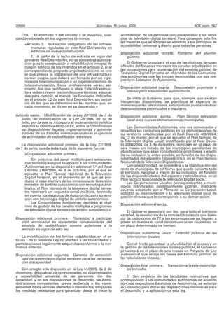 20566 Miércoles 15 junio 2005 BOE núm. 142 
Dos. El apartado 1 del artículo 3 se modifica, que-dando 
redactado en los siguientes términos: 
«Artículo 3. Instalación obligatoria de las infraes-tructuras 
reguladas en este Real Decreto-ley en 
edificios de nueva construcción. 
1. A partir de la fecha de entrada en vigor del 
presente Real Decreto-ley, no se concederá autoriza-ción 
para la construcción o rehabilitación integral de 
ningún edificio de los referidos en el artículo 2, si al 
correspondiente proyecto arquitectónico no se une 
el que prevea la instalación de una infraestructura 
común propia, que deberá ser firmado por un inge-niero 
de telecomunicación o un ingeniero técnico de 
telecomunicación. Estos profesionales serán, asi-mismo, 
los que certifiquen la obra. Esta infraestruc-tura 
deberá reunir las condiciones técnicas adecua-das 
para cumplir, al menos, las funciones indicadas 
en el artículo 1.2 de este Real Decreto-ley, sin perjui-cio 
de los que se determine en las normas que, en 
cada momento, se dicten en su desarrollo.» 
Artículo sexto. Modificación de la Ley 22/1999, de 7 de 
junio, de modificación de la Ley 25/1994, de 12 de 
julio, por la que se incorpora al ordenamiento jurídico 
español la Directiva 89/552/CEE, sobre la coordinación 
de disposiciones legales, reglamentarias y adminis-trativas 
de los Estados miembros relativas al ejercicio 
de actividades de radiodifusión televisiva. 
La disposición adicional primera de la Ley 22/1999, 
de 7 de junio, queda redactada de la siguiente forma: 
«Disposición adicional primera. 
Sin perjuicio del canal múltiple para emisiones 
con tecnología digital reservado a las Comunidades 
Autónomas en la disposición adicional 1.ª del Real 
Decreto 2169/1998, de 9 de octubre, por el que se 
aprueba el Plan Técnico Nacional de la Televisión 
Digital Terrenal, en el momento en el que se pro-duzca 
el cese efectivo de las emisiones de televisión 
terrestre de ámbito autonómico con tecnología ana-lógica, 
el Plan técnico de la televisión digital terres-tre 
reservará un segundo canal múltiple, teniendo 
en cuenta los estatutos de Autonomía, para su emi-sión 
con tecnología digital de ámbito autonómico. 
Las Comunidades Autónomas decidirán el régi-men 
de gestión de los canales múltiples o programas 
de televisión digital terrestre de ámbito autonómico.» 
Disposición adicional primera. Titularidad y participa-ción 
accionarial en sociedades concesionarias del 
servicio de radiodifusión sonora anteriores a la 
entrada en vigor de esta ley. 
La modificación de los límites establecidos en el ar-tículo 
1 de la presente Ley no afectará a las titularidades y 
participaciones legalmente adquiridas conforme a la nor-mativa 
anterior. 
Disposición adicional segunda. Garantía de accesibili-dad 
de la televisión digital terrestre para las personas 
con discapacidad. 
Con arreglo a lo dispuesto en la Ley 51/2003, de 2 de 
diciembre, de igualdad de oportunidades, no discriminación 
y accesibilidad universal de las personas con dis-capacidad, 
y en sus disposiciones de desarrollo, las Admi-nistraciones 
competentes, previa audiencia a los repre-sentantes 
de los sectores afectados e interesados, adoptarán 
las medidas necesarias para garantizar desde el inicio la 
accesibilidad de las personas con discapacidad a los servi-cios 
de televisión digital terrestre. Para conseguir este fin, 
las medidas que se adopten se atendrán a los principios de 
accesibilidad universal y diseño para todas las personas. 
Disposición adicional tercera. Fomento del plurilin-güismo. 
El Gobierno impulsará el uso de las distintas lenguas 
oficiales del Estado a través de los canales adjudicados en 
las concesiones para la prestación del servicio público de 
Televisión Digital Terrestre en el ámbito de las Comunida-des 
Autónomas que las tengan reconocidas por sus res-pectivos 
Estatutos de Autonomía. 
Disposición adicional cuarta. Desconexión provincial e 
insular para televisiones autonómicas. 
Se insta al Gobierno para que, siempre que existan 
frecuencias disponibles, se planifique el espectro de 
manera que las televisiones autonómicas puedan realizar 
desconexiones provinciales e insulares. 
Disposición adicional quinta. Plan Técnico televisión 
local para nuevas demarcaciones municipales. 
Las Comunidades Autónomas, una vez convocados y 
resueltos los concursos públicos en las demarcaciones de 
su territorio establecidas por el Real Decreto 439/2004, 
de 12 de marzo, por el que se aprueba el Plan Técnico de 
la Televisión Digital Local, modificado por el Real Decre-to 
2268/2004, de 3 de diciembre, remitirán en el plazo de 
seis meses un listado de los municipios pendientes de 
planificación que sean considerados prioritarios a efecto 
de su inclusión lo antes posible, en función de las dispo-nibilidades 
del espectro radioeléctrico, en el Plan Técnico 
Nacional de la Televisión Digital Local. 
Con posterioridad, se procederá a la planificación del 
resto de municipios de tal forma que quede cubierto todo 
el territorio nacional a efecto de su inclusión, en función 
de las disponibilidades del espectro radioeléctrico, en el 
Plan Técnico Nacional de la Televisión Digital Local. 
Las Corporaciones Locales correspondientes a muni-cipios 
planificados posteriormente podrán, mediante 
acuerdo adoptado por el Pleno de su Corporación Local, 
solicitar su incorporación a la televisión digital local de 
gestión directa que le corresponda a su demarcación. 
Disposición adicional sexta. 
El Gobierno asegurará por ley, para todo el territorio 
español, la devolución de la concesión tanto de una licen-cia 
de radio como de TV a las empresas que no lleguen a 
poner en marcha el canal de comunicación concedido en 
un plazo determinado de tiempo. 
Disposición transitoria única. Estatuto público de las 
televisiones locales. 
Con el fin de garantizar la pluralidad en el acceso y en 
la gestión de las televisiones locales públicas, el Gobierno 
presentará en el plazo de seis meses un Proyecto de Ley 
audiovisual que recoja las bases del Estatuto público de 
las televisiones locales. 
Disposición final primera. Transición a la televisión digi-tal 
terrestre. 
1. Sin perjuicio de las facultades normativas que 
correspondan a las comunidades autónomas de acuerdo 
con sus respectivos Estatutos de Autonomía, se autoriza 
al Gobierno para dictar las disposiciones necesarias para 
el desarrollo y la aplicación de esta ley. 
 