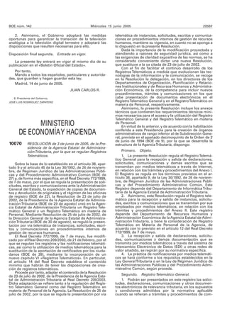 BOE núm. 142 Miércoles 15 junio 2005 20567 
2. Asimismo, el Gobierno adoptará las medidas 
oportunas para garantizar la transición de la televisión 
analógica a la televisión digital terrestre y adoptará las 
disposiciones que resulten necesarias para ello. 
Disposición final segunda. Entrada en vigor. 
La presente ley entrará en vigor el mismo día de su 
publicación en el «Boletín Oficial del Estado». 
Por tanto, 
Mando a todos los españoles, particulares y autorida-des, 
que guarden y hagan guardar esta ley. 
Madrid, 14 de junio de 2005. 
JUAN CARLOS R. 
El Presidente del Gobierno, 
JOSÉ LUIS RODRÍGUEZ ZAPATERO 
MINISTERIO 
DE ECONOMÍA Y HACIENDA 
10070 RESOLUCIÓN de 3 de junio de 2005, de la Pre-sidencia 
de la Agencia Estatal de Administra-ción 
Tributaria, por la que se regulan Registros 
Telemáticos. 
Sobre la base de lo establecido en el artículo 38, apar-tado 
9 y el artículo 45 de la Ley 30/1992, de 26 de noviem-bre, 
de Régimen Jurídico de las Administraciones Públi-cas 
y del Procedimiento Administrativo Común (BOE de 
27) y, de forma más específica, en el Real Decreto 772/1999, 
de 7 de mayo, por el que se regula la presentación de soli-citudes, 
escritos y comunicaciones ante la Administración 
General del Estado, la expedición de copias de documen-tos 
y devolución de originales y el régimen de las oficinas 
de registro (BOE de 22), la Resolución de 23 de julio de 
2002, de la Presidencia de la Agencia Estatal de Adminis-tración 
Tributaria (BOE de 29 de agosto) creó en la Agen-cia 
Estatal de Administración Tributaria un Registro Tele-mático 
General y un Registro Telemático en materia de 
Personal. Mediante Resolución de 25 de julio de 2002, de 
la Dirección General de la Agencia Estatal de Administra-ción 
Tributaria (BOE de 30 de agosto), se reguló la presen-tación 
por vía telemática de instancias, solicitudes, escri-tos 
y comunicaciones en procedimientos internos de 
gestión de recursos humanos. 
El Real Decreto 772/1999, de 7 de mayo, fue modifi-cado 
por el Real Decreto 209/2003, de 21 de febrero, por el 
que se regulan los registros y las notificaciones telemáti-cas, 
así como la utilización de medios telemáticos para la 
sustitución de la aportación de certificados por los ciuda-danos 
(BOE de 28), mediante la incorporación de un 
nuevo capítulo VI «Registros Telemáticos». En particular, 
el artículo 14 del Real Decreto establece el contenido 
mínimo que habrán de tener las disposiciones de crea-ción 
de registros telemáticos. 
Procede por tanto, adaptar el contenido de la Resolución 
de 23 de julio de 2002, de la Presidencia de la Agencia Esta-tal 
de Administración Tributaria al Real Decreto 209/2003. 
Dicha adaptación se refiere tanto a la regulación del Regis-tro 
Telemático General como del Registro Telemático en 
materia de Personal de la Agencia. La Resolución de 25 de 
julio de 2002, por la que se regula la presentación por vía 
telemática de instancias, solicitudes, escritos y comunica-ciones 
en procedimientos internos de gestión de recursos 
humanos, mantiene su vigencia, en cuanto no se oponga a 
lo dispuesto en la presente Resolución. 
Dada la importancia de la modificación proyectada y 
atendiendo a razones de seguridad jurídica, así como a 
las exigencias de claridad expositiva de las normas, se ha 
considerado conveniente dictar una nueva Resolución, 
que sustituye a la ya citada de 23 de julio de 2002. 
Con el fin de facilitar el continuo desarrollo de los 
Registros Telemáticos a medida que evolucionan las tec-nologías 
de la información y la comunicación, se recoge 
en la Resolución la delegación, en los directores de los 
Departamentos de Organización, Planificación y Relacio-nes 
Institucionales y de Recursos Humanos y Administra-ción 
Económica, de la competencia para incluir nuevos 
procedimientos, trámites y comunicaciones en los que 
cabe presentación de documentos electrónicos en el 
Registro Telemático General y en el Registro Telemático en 
materia de Personal, respectivamente. 
Asimismo, la presente Resolución incluye los anexos 
técnicos que contienen los requerimientos técnicos míni-mos 
necesarios para el acceso y la utilización del Registro 
Telemático General y del Registro Telemático en materia 
de Personal. 
En virtud de lo anterior, y de acuerdo con la habilitación 
conferida a esta Presidencia para la creación de órganos 
administrativos de rango inferior al de Subdirección Gene-ral, 
prevista en el apartado decimoquinto de la Orden de 2 
de junio de 1994 (BOE de 9), por la que se desarrolla la 
estructura de la Agencia Tributaria, dispongo: 
Primero. Objeto. 
1. La presente Resolución regula el Registro Telemá-tico 
General para la recepción y salida de declaraciones, 
solicitudes, comunicaciones y demás escritos que se 
transmitan por medios telemáticos a través de Internet, 
en relación con los trámites y procedimientos del Anexo I. 
El Registro se regula en los términos previstos en el ar-tículo 
38, apartado 9, de la Ley 30/1992, de 26 de noviem-bre, 
de Régimen Jurídico de las Administraciones Públi-cas 
y del Procedimiento Administrativo Común. Este 
Registro depende del Departamento de Informática Tribu-taria 
de la Agencia Estatal de Administración Tributaria. 
2. Asimismo, esta Resolución regula el Registro tele-mático 
para la recepción y salida de instancias, solicitu-des, 
escritos y comunicaciones que se transmitan por sus 
empleados por medios telemáticos, en relación con los 
trámites y procedimientos del Anexo II. Este registro 
depende del Departamento de Recursos Humanos y 
Administración Económica de la Agencia Estatal de Admi-nistración 
Tributaria, y tiene la consideración de Registro 
Telemático en Materia de Personal de la Agencia, de 
acuerdo con lo previsto en el artículo 12 del Real Decreto 
772/1999, de 7 de mayo. 
3. La recepción y salida de declaraciones, solicitu-des, 
comunicaciones y demás documentación que se 
transmita por medios telemáticos a través del sistema de 
Intercambio Electrónico de Datos (EDI) u otras redes de 
valor añadido, se regirán por su normativa específica. 
4. La práctica de notificaciones por medios telemáti-cos 
se hará conforme a los requisitos establecidos en la 
Ley General Tributaria o en la Ley de Régimen Jurídico de 
las Administraciones Públicas y del Procedimiento Admi-nistrativo 
Común, según proceda. 
Segundo. Registro Telemático General. 
1. Podrán ser presentados en este registro las solici-tudes, 
declaraciones, comunicaciones y otros documen-tos 
electrónicos de relevancia tributaria, en los supuestos 
y condiciones admitidos por la normativa aplicable 
cuando se refieran a trámites y procedimientos de com- 
