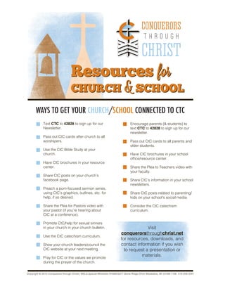 Resources for
CHURCH & SCHOOL
Resources for
CHURCH & SCHOOL
CONQUERORS
T H R O U G H
CHRIST
WAYS TO GET YOUR CHURCH/SCHOOL CONNECTED TO CTC
Text CTC to 42828 to sign up for our
Newsletter.
Pass out CtC cards after church to all
worshipers.
Use the CtC Bible Study at your
church.
Have CtC brochures in your resource
center.
Share CtC posts on your church’s
facebook page.
Preach a porn-focused sermon series,
using CtC’s graphics, outlines, etc. for
help, if so desired.
Share the Plea for Pastors video with
your pastor (if you’re hearing about
CtC at a conference).
Promote CtC/help for sexual sinners
in your church in your church bulletin.
Use the CtC catechism curriculum.
Show your church leaders/council the
CtC website at your next meeting.
Pray for CtC or the values we promote
during the prayer of the church.
Encourage parents (& students) to
text CTC to 42828 to sign up for our
newsletter.
Pass out CtC cards to all parents and
older students.
Have CtC brochures in your school
office/resource center.
Share the Plea to Teachers video with
your faculty.
Share CtC’s information in your school
newsletters.
Share CtC posts related to parenting/
kids on your school’s social media.
Consider the CtC catechism
curriculum.
Visit
conquerorsthroughchrist.net
for resources, downloads, and
contact information if you wish
to request a presentation or
materials.
Copyright © 2015 Conquerors through Christ | WELS Special Ministries N16W23377 Stone Ridge Drive Waukesha, WI 53188-1108 414-256-3241
 