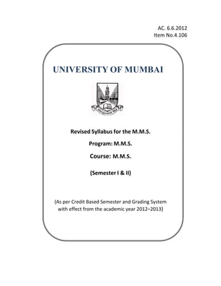 AC. 6.6.2012
Item No.4.106
UNIVERSITY OF MUMBAI
Revised Syllabus for the M.M.S.
Program: M.M.S.
Course: M.M.S.
(Semester I & II)
(As per Credit Based Semester and Grading System
with effect from the academic year 2012–2013)
 