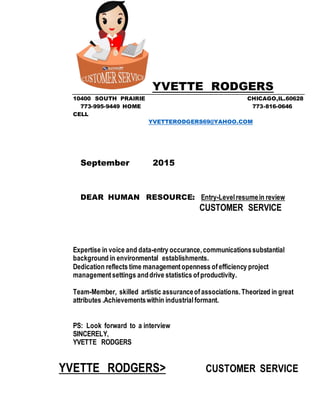 YVETTE RODGERS
10400 SOUTH PRAIRIE CHICAGO,IL.60628
773-995-9449 HOME 773-816-0646
CELL
YVETTERODGERS69@YAHOO.COM
September 2015
DEAR HUMAN RESOURCE: Entry-Levelresumein review
CUSTOMER SERVICE
Expertise in voice and data-entry occurance,communicationssubstantial
background in environmental establishments.
Dedication reflects time managementopenness ofefficiency project
managementsettings anddrive statistics ofproductivity.
Team-Member, skilled artistic assuranceofassociations.Theorized in great
attributes .Achievementswithin industrialformant.
PS: Look forward to a interview
SINCERELY,
YVETTE RODGERS
YVETTE RODGERS> CUSTOMER SERVICE
 