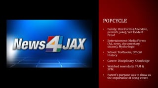 POPCYCLE
• Family: Oral Forms (Anecdote,
proverb, joke), Self Evident
Proof
• Entertainment: Media Forms
(Ad, news, documentary,
sitcom), Mytho-logic
• School: Textbooks, Official
History
• Career: Disciplinary Knowledge
• Watched news daily, 7AM &
5PM.
• Parent’s purpose was to show us
the importance of being aware
 