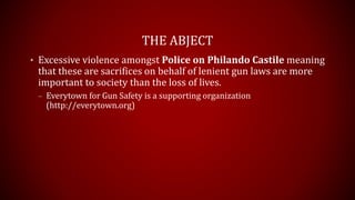 THE ABJECT
• Excessive violence amongst Police on Philando Castile meaning
that these are sacrifices on behalf of lenient gun laws are more
important to society than the loss of lives.
– Everytown for Gun Safety is a supporting organization
(http://everytown.org)
 