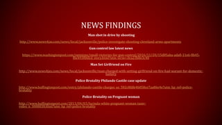 NEWS FINDINGS
Man shot in drive by shooting
http://www.news4jax.com/news/local/jacksonville/police-investigate-shooting-cleveland-arms-apartments
Gun control law latest news
https://www.washingtonpost.com/opinions/small-victories-for-gun-control/2016/11/20/15d85aba-ada8-11e6-8b45-
f8e493f06fcd_story.html?utm_term=.0ca23b8e3c40
Man Set Girlfriend on Fire
http://www.news4jax.com/news/local/jacksonville/man-charged-with-setting-girlfriend-on-fire-had-warant-for-domestic-
battery
Police Brutality Philando Castile case update
http://www.huffingtonpost.com/entry/philando-castile-charges_us_582c8fdfe4b058ce7aa86e4e?utm_hp_ref=police-
brutality
Police Brutality on Pregnant woman
http://www.huffingtonpost.com/2013/04/03/lucinda-white-pregnant-woman-taser-
video_n_3008838.html?utm_hp_ref=police-brutality
 
