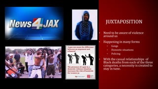 JUXTAPOSITION
• Need to be aware of violence
around us
• Happening in many forms
• Gangs
• Domestic situations
• Policing
• With the casual relationships of
Black deaths from each of the three
categories, a necessity is created to
stay in tune.
 