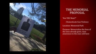 THE MEMORIAL
PROPOSAL
“Are YOU Next?”
- Domesticate Gun Violence
Location: Memorial Park
Purpose: Memorialize the lives of
the ones already gone, raise
awareness to the ones still here
 