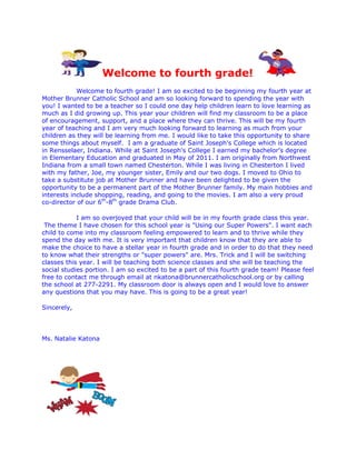 Welcome to fourth grade!
Welcome to fourth grade! I am so excited to be beginning my fourth year at
Mother Brunner Catholic School and am so looking forward to spending the year with
you! I wanted to be a teacher so I could one day help children learn to love learning as
much as I did growing up. This year your children will find my classroom to be a place
of encouragement, support, and a place where they can thrive. This will be my fourth
year of teaching and I am very much looking forward to learning as much from your
children as they will be learning from me. I would like to take this opportunity to share
some things about myself. I am a graduate of Saint Joseph's College which is located
in Rensselaer, Indiana. While at Saint Joseph's College I earned my bachelor's degree
in Elementary Education and graduated in May of 2011. I am originally from Northwest
Indiana from a small town named Chesterton. While I was living in Chesterton I lived
with my father, Joe, my younger sister, Emily and our two dogs. I moved to Ohio to
take a substitute job at Mother Brunner and have been delighted to be given the
opportunity to be a permanent part of the Mother Brunner family. My main hobbies and
interests include shopping, reading, and going to the movies. I am also a very proud
co-director of our 6th
-8th
grade Drama Club.
I am so overjoyed that your child will be in my fourth grade class this year.
The theme I have chosen for this school year is "Using our Super Powers". I want each
child to come into my classroom feeling empowered to learn and to thrive while they
spend the day with me. It is very important that children know that they are able to
make the choice to have a stellar year in fourth grade and in order to do that they need
to know what their strengths or "super powers" are. Mrs. Trick and I will be switching
classes this year. I will be teaching both science classes and she will be teaching the
social studies portion. I am so excited to be a part of this fourth grade team! Please feel
free to contact me through email at nkatona@brunnercatholicschool.org or by calling
the school at 277-2291. My classroom door is always open and I would love to answer
any questions that you may have. This is going to be a great year!
Sincerely,
Ms. Natalie Katona
 