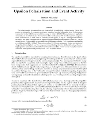 Upsilon Polarization and Event Activity • August 2014 • UC Davis REU
Upsilon Polarization and Event Activity
Brandon McKinzie∗
Advisors: Manuel Calderón de la Barca Sánchez, Daniel Cebra
Abstract
This paper consists of research from two projects both focused on the Upsilon meson. For the ﬁrst
project, an estimate for the systematic uncertainty associated with the polarization of the Upsilon meson
is presented for the LHC heavy-ion collision energy of
√
sNN = 2.76 TeV. Kinematic cuts are applied to
simulated data in order to model the acceptance of the CMS detector. We ﬁnd that Upsilon acceptance
varies as a function of pT, with, when no kinematic cuts are applied, as high as a twelve-percent difference
(at low pT) and, when kinematic cuts are applied, as high as a four-percent difference (at mid pT). For the
second project, Upsilon yields are extracted from STAR data containing Υ(nS) candidates produced in
p-p collisions at
√
sNN = 200 GeV. The event-normalized Υ(nS) cross-sections are plotted as a function of
charged-particle multiplicity and then compared to recent ﬁndings from the CMS collaboration, wherein a
highly positive correlation was found between these two variables. For the case at STAR, however, the
correlation is less pronounced, possibly due to a lack of event statistics.
1. Introduction
The Upsilon meson (Υ) is important for studying temperature and deconﬁnement in the Quark-Gluon
Plasma(QGP). In such a state, the strong-force potential responsible for quark-antiquark conﬁnement is
expected to be screened by partons in the surrounding medium[1]. As a consequence, the Υ(nS)1 energy
states are expected to sequentially melt, meaning the higher energy states will be more suppressed than the
lower energy states. Such suppression has been observed at both CMS[2] and at STAR[3]. The dissociation
of each Υ(nS) bound state depends on the temperature, so studying the level of this dissociation in heavy-ion
collisions, when compared to p-p collisions, provides an indirect temperature measurement of the QGP.
In addition, the large mass of the Υ allows for stronger theoretical predictions regarding its properties
when compared to more relativistic quarkonia like the J/Ψ meson. [4]. Therefore, analyzing the Upsilon at
varying energy levels and with different colliding species is a powerful probe for revealing the properties
of the QGP.
In order to accurately infer characteristics of the QGP, one must have a thorough understanding of the
properties of the Upsilon itself. A current unknown property of the Υ is the angle at which its daughter
particles, typically two back-to-back leptons, are emitted as viewed from the Υ rest frame[4]. This frame
of reference is referred to as the Center-of-Mass(CM) Helicity Frame, also known as the Recoil Frame[5].
Letting the Υ momentum lie along the x-axis, the following proportionality between the number of dileptons
produced at a given polarization angle (with respect to the momentum x-axis) and the degree of polarization
is found to be 2
dN
dcos(θ∗)
∝ 1 + αcos2
(θ∗
) (1)
where α is the chosen polarization parameter, deﬁned as
α =
σT − 2σL
σT + 2σL
(2)
∗Funded by NSF grant PHY-1263201
1where n may equal 1, 2, or 3. Υ(1S) is the ground state and larger n corresponds to higher energy states. (This is analogous to
electron energy levels in the hydrogen atom, for example.)
2A more in-depth treatment of polarization parameters may be found in Ref.[4]
1
 