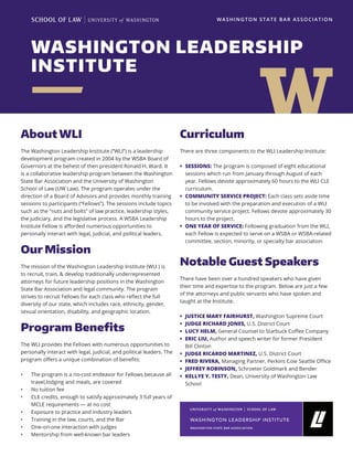WASHINGTON LEADERSHIP
INSTITUTE
WASHINGTON STATE BAR ASSOCIATION
About WLI
The Washington Leadership Institute (“WLI”) is a leadership
development program created in 2004 by the WSBA Board of
Governors at the behest of then president Ronald H. Ward. It
is a collaborative leadership program between the Washington
State Bar Association and the University of Washington
School of Law (UW Law). The program operates under the
direction of a Board of Advisors and provides monthly training
sessions to participants (“Fellows”). The sessions include topics
such as the “nuts and bolts” of law practice, leadership styles,
the judiciary, and the legislative process. A WSBA Leadership
Institute Fellow is afforded numerous opportunities to
personally interact with legal, judicial, and political leaders.
Our Mission
The mission of the Washington Leadership Institute (WLI ) is
to recruit, train, & develop traditionally underrepresented
attorneys for future leadership positions in the Washington
State Bar Association and legal community. The program
strives to recruit Fellows for each class who reflect the full
diversity of our state, which includes race, ethnicity, gender,
sexual orientation, disability, and geographic location.
Program Benefits
The WLI provides the Fellows with numerous opportunities to
personally interact with legal, judicial, and political leaders. The
program offers a unique combination of benefits:
•	 The program is a no-cost endeavor for Fellows because all
travel,lodging and meals, are covered
•	 No tuition fee
•	 CLE credits, enough to satisfy approximately 3 full years of
MCLE requirements — at no cost
•	 Exposure to practice and industry leaders
•	 Training in the law, courts, and the Bar
•	 One-on-one interaction with judges
•	 Mentorship from well-known bar leaders
Curriculum
There are three components to the WLI Leadership Institute:
•	 SESSIONS: The program is composed of eight educational
sessions which run from January through August of each
year. Fellows devote approximately 60 hours to the WLI CLE
curriculum.
•	 COMMUNITY SERVICE PROJECT: Each class sets aside time
to be involved with the preparation and execution of a WLI
community service project. Fellows devote approximately 30
hours to the project.
•	 ONE YEAR OF SERVICE: Following graduation from the WLI,
each Fellow is expected to serve on a WSBA or WSBA-related
committee, section, minority, or specialty bar association
Notable Guest Speakers
There have been over a hundred speakers who have given
their time and expertise to the program. Below are just a few
of the attorneys and public servants who have spoken and
taught at the Institute:
•	 JUSTICE MARY FAIRHURST, Washington Supreme Court
•	 JUDGE RICHARD JONES, U.S. District Court
•	 LUCY HELM, General Counsel to Starbuck Coffee Company
•	 ERIC LIU, Author and speech writer for former President
Bill Clinton
•	 JUDGE RICARDO MARTINEZ, U.S. District Court
•	 FRED RIVERA, Managing Partner, Perkins Coie Seattle Office
•	 JEFFREY ROBINSON, Schroeter Goldmark and Bender
•	 KELLYE Y. TESTY, Dean, University of Washington Law
School
 