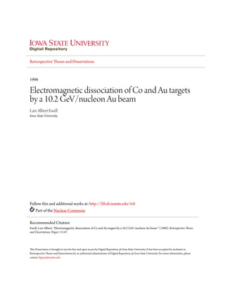 Retrospective Theses and Dissertations
1996
Electromagnetic dissociation of Co and Au targets
by a 10.2 GeV/nucleon Au beam
Lars Albert Ewell
Iowa State University
Follow this and additional works at: http://lib.dr.iastate.edu/rtd
Part of the Nuclear Commons
This Dissertation is brought to you for free and open access by Digital Repository @ Iowa State University. It has been accepted for inclusion in
Retrospective Theses and Dissertations by an authorized administrator of Digital Repository @ Iowa State University. For more information, please
contact digirep@iastate.edu.
Recommended Citation
Ewell, Lars Albert, "Electromagnetic dissociation of Co and Au targets by a 10.2 GeV/nucleon Au beam " (1996). Retrospective Theses
and Dissertations. Paper 11147.
 