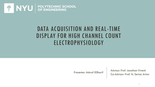 DATA ACQUISITION AND REAL-TIME
DISPLAY FOR HIGH CHANNEL COUNT
ELECTROPHYSIOLOGY
Advisor: Prof. Jonathan Viventi
Co-Advisor: Prof. N. Sertac Artan
Presenter: Ashraf ElSharif
1
 