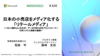 Microsoft Japan Digital Days
*本資料の内容 (添付文書、リンク先などを含む) は Microsoft Japan Digital Days における公開日時点のものであり、予告なく変更される場合があり
ます。
#MSDD2021
日本の小売店をメディア化する
「リテールメディア」
〜1日に3億件以上をさばく データが命の広告プラットフォーマー
分析システム刷新の裏側〜
取締役副社長兼COO
稲森 学
# A20
プロダクト開発
ジェネラルマネージャー
藤崎 史郎
 