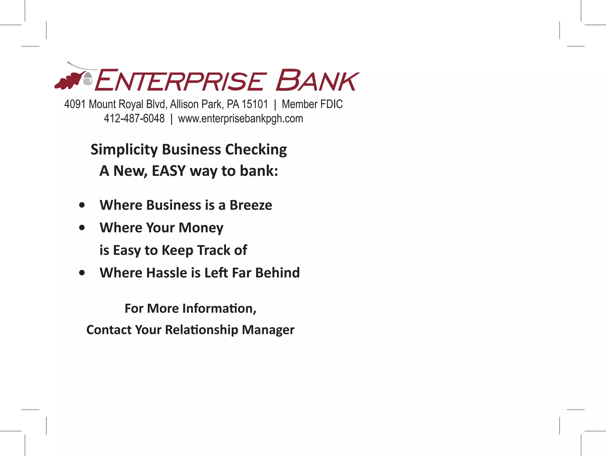 Simplicity Business Checking
A New, EASY way to bank:
4091 Mount Royal Blvd, Allison Park, PA 15101 | Member FDIC
412-487-6048 | www.enterprisebankpgh.com
• Where Business is a Breeze
• Where Your Money
is Easy to Keep Track of
• Where Hassle is Left Far Behind
For More Information,
Contact Your Relationship Manager