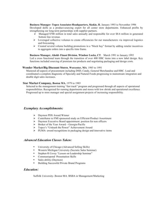Business Manager- Topco Associates Headquarters, Skokie, IL January 1993 to November 1996
Developed skills as a product-sourcing expert for all center store departments. Enhanced profits by
strengthening our long-term partnerships with supplier partners.
! Managed $700 million in total sales annually and responsible for over $8.6 million in generated
bottom line revenue.
! Leveraged collective volumes to create efficiencies for our manufacturers via improved logistics
and forecasting.
! Created several volume building promotions in a “block buy” format by adding retailer incentives
to aggregate orders into a specific time frame.
Business Manager, Ahold- Finast Division, Windsor Locks, CT. March 1991 to January 1993
Led a cross functional team through the transition of over 400 HBC items into a new label design. Key
functions included sourcing of premium tier products and negotiating packaging and design costs.
Wonder Market/Big Discount Stores, Worcester, MA. 1985 to 1991
Mastered all aspects of procurement including DSD, Candy, General Merchandise and HBC. Lead and
coordinated a complete diagnostic of Specialty and Natural Foods progressing to mainstream integration and
double digit sales increases.
Star Market Company, Boston MA. 1979 to 1985
Selected to the management training “fast track” program and progressed through all aspects of operational
responsibilities. Recognized for running departments and stores with low shrink and operational excellence.
Progressed up to store manager and special assignment projects of increasing responsibility.
Exemplary Accomplishments:
! Daymon PDS Award Winner
! Contributor to FMI sponsored study on Efficient Product Assortment
! Daymon Executive Board appointment: position for non officers
! Broker of the Year Award – Georgia-Pacific
! Topco’s “Unleash the Power” Achievement Award
! PLMA- award recognitions in packaging design and innovative items
Advanced Education Classes Taken:
• University of Chicago (Advanced Selling Skills)
• Western Michigan University (Socratic Sales Seminar)
• Stephen R Covey “Lesson on Leadership Seminar”
• Communispond Presentation Skills
• Sales ability (Daymon)
• Building Successful Private Brand Programs
Education:
Suffolk University- Boston MA. BSBA in Management/Marketing
 