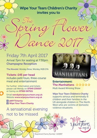 A sensational evening
not to be missed
Friday 7th April 2017
Arrival 7pm for seating at 7:30pm
Champagne Reception
The Novotel, Worsley Brow, Worsley M28 2YA
Tickets: £45 per head
includes petit fours, three-course
meal and entertainment
For further information and tickets
please call Wendy on 07949 230007
or Genny on 07960 067521
Email wendy@wipeyourtears.org.uk
Website www.wipeyourtears.org.uk
@WYTcharity
Wipe Your Tears Charity
Entertainment:
The Manhattans
Multi Award Winning Show
Wipe Your Tears Children’s Charity
supports serious and terminally ill
children and their families in the
UK alongside children in The North
West who are victims of domestic
violence situations.
Wipe Your Tears Children’s Charity
invites you to
Registered Charity Number: 1103897
Spring Flower
Dance 2017
The
Design&artworkdonatedbyOpusCreativeDesign.01565659089www.opuscreative.co.uk
 