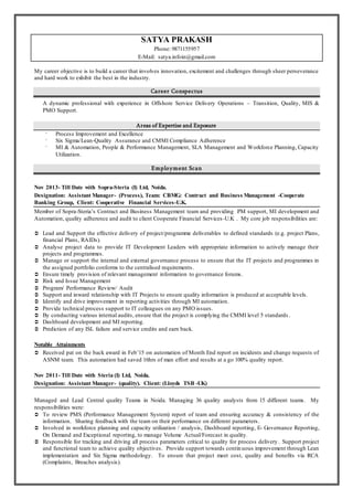 SATYA PRAKASH
Phone: 9871155957
E-Mail: satya.infoin@gmail.com
My career objective is to build a career that involves innovation, excitement and challenges through sheer perseverance
and hard work to exhibit the best in the industry.
Career Conspectus
A dynamic professional with experience in Offshore Service Delivery Operations C Transition, Quality, MIS &
PMO Support.
Areas of Expertise and Exposure
? Process Improvement and Excellence
? Six Sigma/Lean-Quality Assurance and CMMI Compliance Adherence
? MI & Automation, People & Performance Management, SLA Management and Workforce Planning, Capacity
Utilization.
Employment Scan
Nov 2013- Till Date with Sopra-Steria (I) Ltd, Noida.
Designation: Assistant Manager- (Process), Team: CBMG: Contract and Business Management -Cooperate
Banking Group, Client: Cooperative Financial Services-U.K.
Member of Sopra-Sterias Contract and Business Management team and providing PM support, MI development and
Automation, quality adherence and audit to client Cooperate Financial Services-U.K . My core job responsibilities are:
? Lead and Support the effective delivery of project/programme deliverables to defined standards (e.g. project Plans,
financial Plans, RAIDs).
? Analyse project data to provide IT Development Leaders with appropriate information to actively manage their
projects and programmes.
? Manage or support the internal and external governance process to ensure that the IT projects and programmes in
the assigned portfolio conforms to the centralised requirements.
? Ensure timely provision of relevant management information to governance forums.
? Risk and Issue Management
? Program/ Performance Review/ Audit
? Support and inward relationship with IT Projects to ensure quality information is produced at acceptable levels.
? Identify and drive improvement in reporting activities through MI automation.
? Provide technical process support to IT colleagues on any PMO issues.
? By conducting various internal audits, ensure that the project is complying the CMMI level 5 standards .
? Dashboard development and MI reporting.
? Prediction of any ISL failure and service credits and earn back.
Notable Attainments
? Received pat on the back award in Feb15 on automation of Month End report on incidents and change requests of
ASNM team. This automation had saved 16hrs of man effort and results at a go 100% quality report.
Nov 2011- Till Date with Steria (I) Ltd, Noida.
Designation: Assistant Manager- (quality). Client: (Lloyds TSB -UK)
Managed and Lead Central quality Teams in Noida. Managing 36 quality analysts from 15 different teams. My
responsibilities were:
? To review PMS (Performance Management System) report of team and ensuring accuracy & consistency of the
information. Sharing feedback with the team on their performance on different parameters.
? Involved in workforce planning and capacity utilization / analysis, Dashboard reporting, E- Governance Reporting,
On Demand and Exceptional reporting, to manage Volume Actual/Forecast in quality.
? Responsible for tracking and driving all process parameters critical to quality for process delivery. Support project
and functional team to achieve quality objectives. Provide support towards continuous improvement through Lean
implementation and Six Sigma methodology. To ensure that project meet cost, quality and benefits via RCA
(Complaints, Breaches analysis).
 