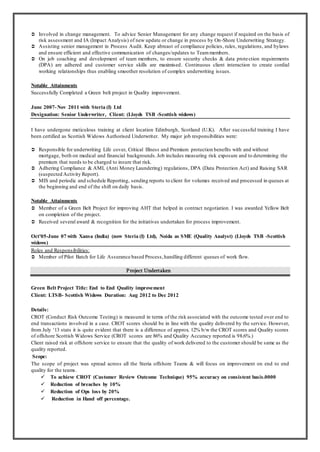 ? Involved in change management. To advice Senior Management for any change request if required on the basis of
risk assessment and IA (Impact Analysis) of new update or change in process by On-Shore Underwriting Strategy.
? Assisting senior management in Process Audit. Keep abreast of compliance policies, rules, regulations, and bylaws
and ensure efficient and effective communication of changes/updates to Teammembers.
? On job coaching and development of team members, to ensure security checks & data protection requirements
(DPA) are adhered and customer service skills are maximised. Continuous client interaction to create cordial
working relationships thus enabling smoother resolution of complex underwriting issues.
Notable Attainments
Successfully Completed a Green belt project in Quality improvement.
June 2007-Nov 2011 with Steria (I) Ltd
Designation: Senior Underwriter, Client: (Lloyds TSB -Scottish widows)
I have undergone meticulous training at client location Edinburgh, Scotland (U.K). After successful training I have
been certified as Scottish Widows Authorised Underwriter. My major job responsibilities were:
? Responsible for underwriting Life cover, Critical Illness and Premium protection benefits with and without
mortgage, both on medical and financial backgrounds.Job includes measuring risk exposure and to determining the
premium that needs to be charged to insure that risk.
? Adhering Compliance & AML (Anti Money Laundering) regulations, DPA (Data Protection Act) and Raising SAR
(suspected Activity Report).
? MIS and periodic and schedule Reporting, sending reports to client for volumes received and processed in queues at
the beginning and end of the shift on daily basis.
Notable Attainments
? Member of a Green Belt Project for improving AHT that helped in contract negotiation. I was awarded Yellow Belt
on completion of the project.
? Received several award & recognition for the initiatives undertaken for process improvement.
Oct05-June 07 with Xansa (India) (now Steria (I) Ltd), Noida as SME (Quality Analyst) (Lloyds TSB -Scottish
widows)
Roles and Responsibilities:
? Member of Pilot Batch for Life Assurance based Process,handling different queues of work flow.
Project Undertaken
Green Belt Project Title: End to End Quality improvement
Client: LTSB- Scottish Widows Duration: Aug 2012 to Dec 2012
Details:
CROT (Conduct Risk Outcome Testing) is measured in terms of the risk associated with the outcome tested over end to
end transactions involved in a case. CROT scores should be in line with the quality delivered by the service. However,
from July 13 stats it is quite evident that there is a difference of approx. 12% b/w the CROT scores and Quality scores
of offshore Scottish Widows Service (CROT scores are 86% and Quality Accuracy reported is 98.6%.)
Client raised risk at offshore service to ensure that the quality of work delivered to the customer should be same as the
quality reported.
Scope:
The scope of project was spread across all the Steria offshore Teams & will focus on improvement on end to end
quality for the teams.
? To achieve CROT (Customer Review Outcome Technique) 95% accuracy on consistent basis.0000
? Reduction of breaches by 10%
? Reduction of Ops loss by 20%
? Reduction in Hand off percentage.
 