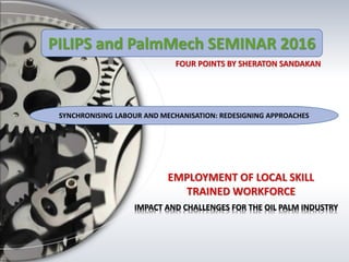IMPACT AND CHALLENGES FOR THE OIL PALM INDUSTRY
SYNCHRONISING LABOUR AND MECHANISATION: REDESIGNING APPROACHES
PILIPS and PalmMech SEMINAR 2016
 