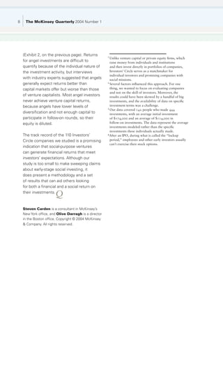 8    The McKinsey Quarterly 2004 Number 1




    (Exhibit 2, on the previous page). Returns         1
                                                         Unlike venture capital or private equity firms, which
    for angel investments are difficult to               raise money from individuals and institutions
    quantify because of the individual nature of         and then invest directly in portfolios of companies,
    the investment activity, but interviews              Investors’ Circle serves as a matchmaker for
                                                         individual investors and promising companies with
    with industry experts suggested that angels          social missions.
    generally expect returns better than               2
                                                         Several factors influenced this approach. For one
    capital markets offer but worse than those           thing, we wanted to focus on evaluating companies
                                                         and not on the skill of investors. Moreover, the
    of venture capitalists. Most angel investors         results could have been skewed by a handful of big
    never achieve venture capital returns,               investments, and the availability of data on specific
    because angels have lower levels of                  investment terms was a challenge.
                                                       3
                                                         Our data covered 142 people who made 444
    diversification and not enough capital to            investments, with an average initial investment
    participate in follow-on rounds, so their            of $174,000 and an average of $114,000 in
    equity is diluted.                                   follow-on investments. The data represent the average
                                                         investments modeled rather than the specific
                                                         investments these individuals actually made.
    The track record of the 110 Investors’             4
                                                         After an IPO, during what is called the “lockup
    Circle companies we studied is a promising           period,” employees and other early investors usually
                                                         can’t exercise their stock options.
    indication that social-purpose ventures
    can generate financial returns that meet
    investors’ expectations. Although our
    study is too small to make sweeping claims
    about early-stage social investing, it
    does present a methodology and a set
    of results that can aid others looking
    for both a financial and a social return on
    their investments.
                       Q
    Steven Carden is a consultant in McKinsey’s
    New York office, and Olive Darragh is a director
    in the Boston office. Copyright © 2004 McKinsey
    & Company. All rights reserved.
 