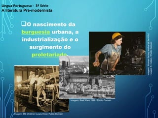 O nascimento da
burguesia urbana, a
industrialização e o
surgimento do
proletariado.
Língua Portuguesa - 3ª Série
A literatura Pré-modernista
Imagem: Mill Children/ Lewis Hine / Public Domain
Imagem: Basf Werk 1886 / Public Domain
Imagem:
Woman
factory
worker
at
the
40s
/
Howard
R.
Hollem
/
Public
Domain
 