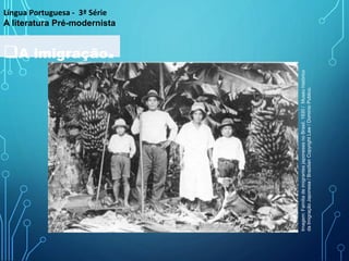 A imigração.
Língua Portuguesa - 3ª Série
A literatura Pré-modernista
Imagem:
Familia
de
imigrantes
japoneses
no
Brasil,
1930
/
Museu
histórico
da
Imigração
Japonesa
/
Brazilian
Copyright
Law
/
Dominio
Publico.
 