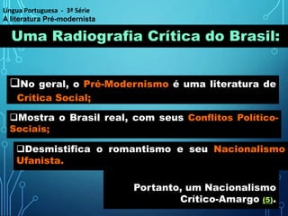 Uma Radiografia Crítica do Brasil:
No geral, o Pré-Modernismo é uma literatura de
Crítica Social;
Mostra o Brasil real, com seus Conflitos Político-
Sociais;
Portanto, um Nacionalismo
Crítico-Amargo (5).
Desmistifica o romantismo e seu Nacionalismo
Ufanista.
Língua Portuguesa - 3ª Série
A literatura Pré-modernista
 