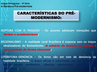 RUPTURA COM O PASSADO – Os autores adotaram inovações que
feriam o academicismo;
REGIONALISMO – A realidade rural brasileira é exposta sem os traços
idealizadores do Romantismo. A miséria do homem do campo é
apresentada de forma chocante;
LITERATURA-DENÚNCIA – Os livros são em tom de denúncia da
realidade brasileira. O Brasil oficial é substituído por um Brasil não
oficial (sertão nordestino, caboclos interioranos, realidade dos
subúrbios);
CARACTERÍSTICAS DO PRÉ-
MODERNISMO:
Língua Portuguesa - 3ª Série
A literatura Pré-modernista
 