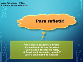 Para refletir!
“Precisamos descobrir o Brasil!
Escondido atrás das florestas,
Com a água dos rios no meio,
O Brasil está dormindo, coitado!”
Carlos Drummond de Andrade
Língua Portuguesa - 3ª Série
A literatura Pré-modernista
 